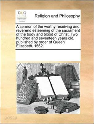 A sermon of the worthy receiving and reverend esteeming of the sacrament of the body and blood of Christ. Two hundred and seventeen years old, published by order of Queen Elizabeth. 1562. - 예스24