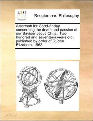 A Sermon for Good-Friday, Concerning the Death and Passion of Our Saviour Jesus Christ. Two Hundred and Seventeen Years Old, Published by Order of Queen Elizabeth. 1562. - 예스24